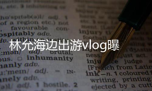 林允海邊出游vlog曝光，展現(xiàn)悠閑假期風(fēng)采