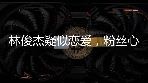 林俊杰疑似戀愛，粉絲心情復(fù)雜脫粉，社交媒體熱議紛紛