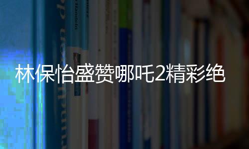 林保怡盛贊哪吒2精彩絕倫，影視界的新里程碑