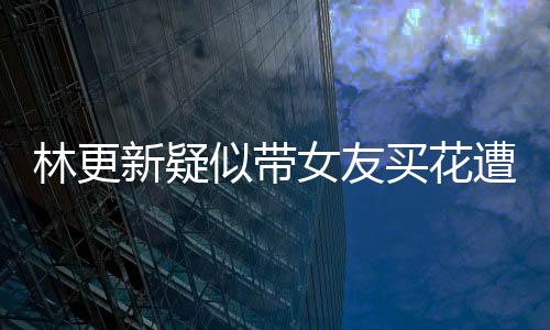 林更新疑似帶女友買花遭遇偶遇事件，網(wǎng)友熱議背后的真相究竟如何？