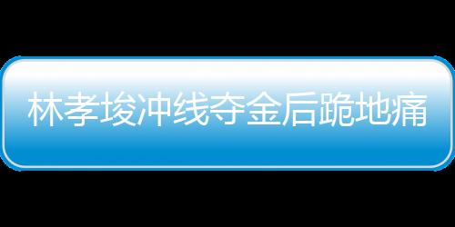 林孝埈沖線奪金后跪地痛哭，背后故事的一二三四五六七八九十