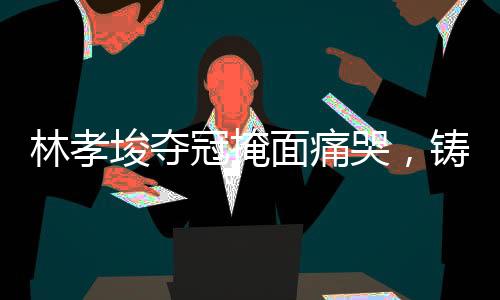林孝埈奪冠掩面痛哭，鑄就輝煌的瞬間與背后的故事