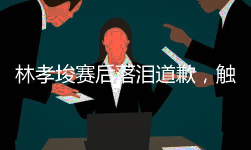 林孝埈賽后落淚道歉，觸動人心