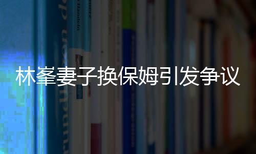 林峯妻子換保姆引發(fā)爭議，查行李箱事件深度解析