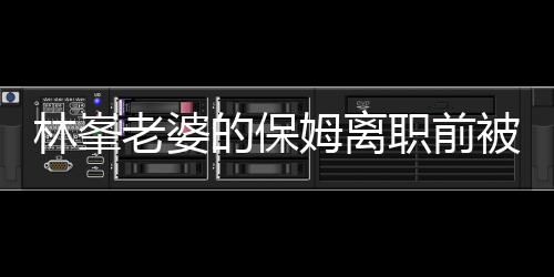 林峯老婆的保姆離職前被查行李，揭秘背后的故事