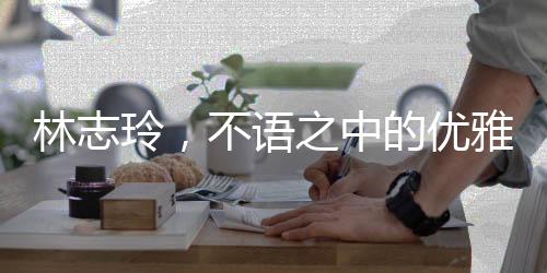 林志玲，不語(yǔ)之中的優(yōu)雅韻味，純粹之美引人矚目