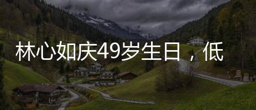 林心如慶49歲生日，低調(diào)中的溫情與喜悅