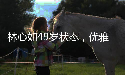 林心如49歲狀態(tài)，優(yōu)雅依舊，魅力不減當(dāng)年