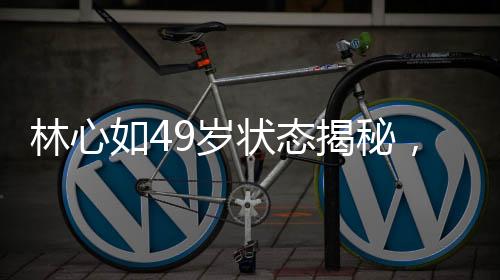 林心如49歲狀態(tài)揭秘，歲月靜好，優(yōu)雅依舊