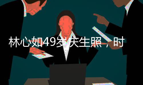 林心如49歲慶生照，時光流轉(zhuǎn)，優(yōu)雅依舊