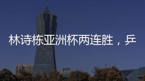 林詩(shī)棟亞洲杯兩連勝，乒壇新星閃耀賽場(chǎng)
