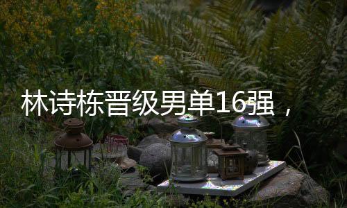 林詩棟晉級男單16強，展現(xiàn)中國乒乓球新力量的崛起