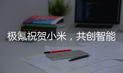 極氪祝賀小米，共創(chuàng)智能生態(tài)，引領(lǐng)未來(lái)科技潮流
