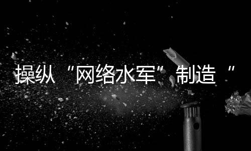 操縱“網(wǎng)絡(luò)水軍”制造“虛假流量”，多人落網(wǎng)！