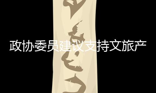 政協(xié)委員建議支持文旅產(chǎn)業(yè)邊界擴張，推動文化旅游業(yè)繁榮發(fā)展