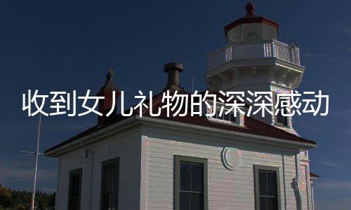 收到女兒禮物的深深感動——一位父親的真情流露