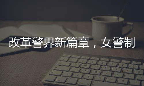改革警界新篇章，女警制服著裝規(guī)范改革初探