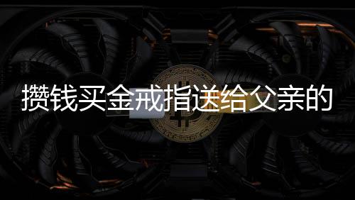 攢錢買金戒指送給父親的愛，一段深深的親情故事