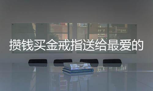 攢錢買金戒指送給最愛的爸爸，一段濃厚的父女情深