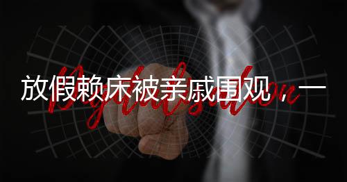 放假賴床被親戚圍觀，一種家庭現(xiàn)象引發(fā)的思考