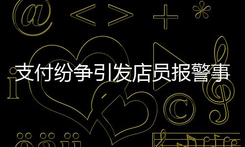 支付紛爭引發(fā)店員報(bào)警事件，賬單金額與付款之間的糾葛