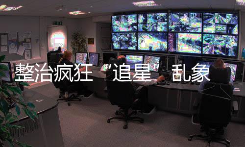 整治瘋狂“追星”亂象 首都機(jī)場(chǎng)公安對(duì)31名粉絲行政處罰