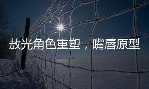 敖光角色重塑，嘴唇原型終于找到