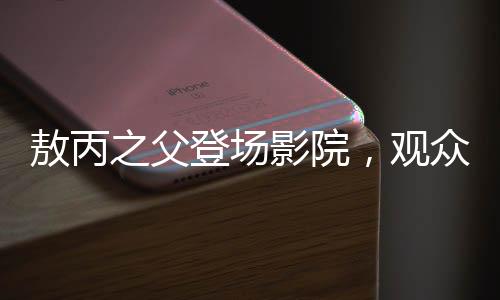 敖丙之父登場影院，觀眾反響熱烈