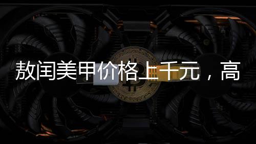 敖閏美甲價(jià)格上千元，高端美甲的藝術(shù)價(jià)值與服務(wù)質(zhì)量
