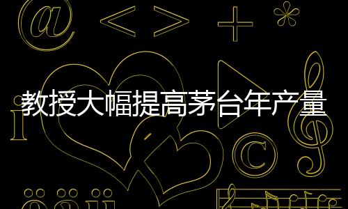 教授大幅提高茅臺年產(chǎn)量？茅臺，不可能