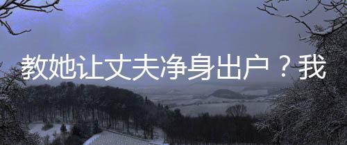 教她讓丈夫凈身出戶？我讓你坐牢
