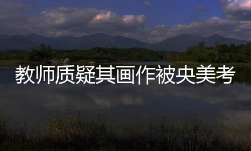 教師質(zhì)疑其畫(huà)作被央美考生抄襲，引發(fā)社會(huì)關(guān)注熱議