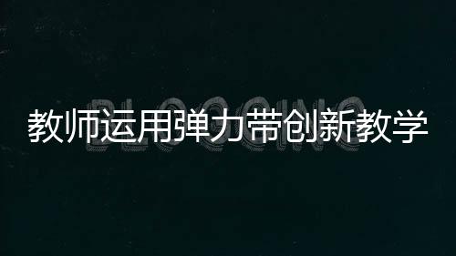 教師運(yùn)用彈力帶創(chuàng)新教學(xué)，立定跳遠(yuǎn)新體驗(yàn)