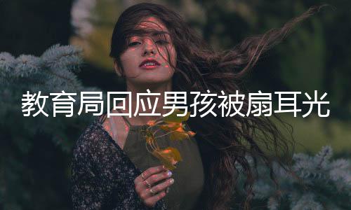 教育局回應(yīng)男孩被扇耳光失聰事件，關(guān)注校園安全，守護(hù)學(xué)生健康