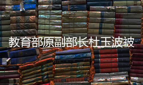 教育部原副部長(zhǎng)杜玉波被決定逮捕，掀起社會(huì)關(guān)注熱議