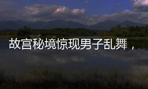 故宮秘境驚現(xiàn)男子亂舞，社交媒體熱點事件解析