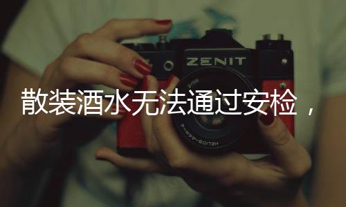 散裝酒水無法通過安檢，安全規(guī)定下的明智之舉