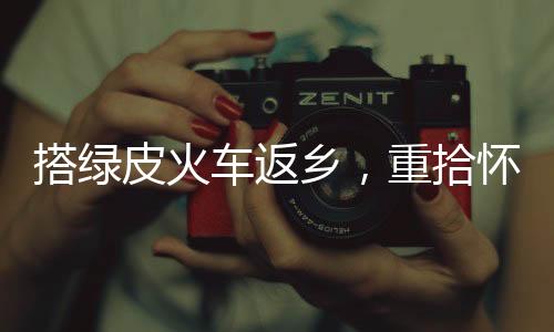 搭綠皮火車返鄉(xiāng)，重拾懷舊之旅