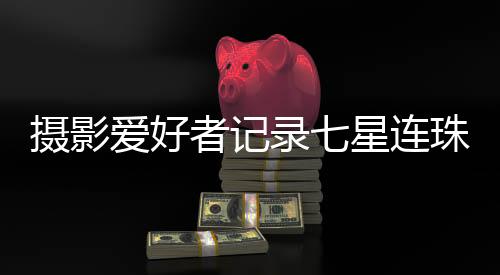 攝影愛好者記錄七星連珠奇觀的震撼瞬間