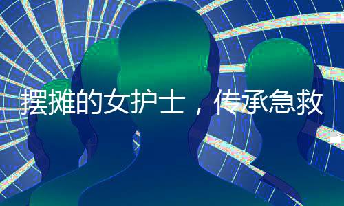 擺攤的女護士，傳承急救技能十余載