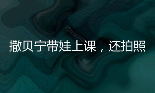 撒貝寧帶娃上課，還拍照給老婆匯報(bào)，明星家庭教育的獨(dú)特方式