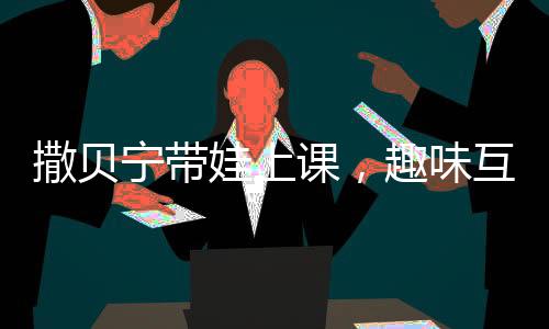 撒貝寧帶娃上課，趣味互動(dòng)并拍照匯報(bào)給妻子