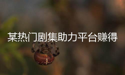 某熱門劇集助力平臺(tái)賺得十億大關(guān)，刷新行業(yè)記錄！