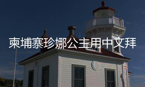 柬埔寨珍娜公主用中文拜年，展現(xiàn)文化交流之美