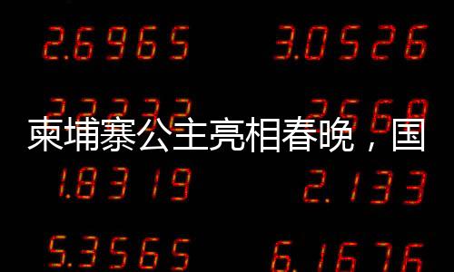 柬埔寨公主亮相春晚，國際文化交流添新篇章