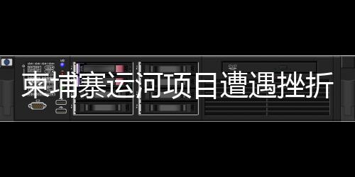 柬埔寨運河項目遭遇挫折？中方使館正式發(fā)布聲明