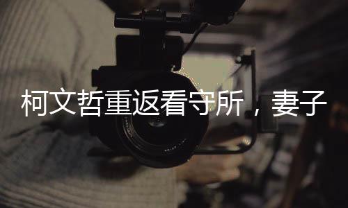柯文哲重返看守所，妻子緊摟不松手，再度引發(fā)關(guān)注的熱議事件