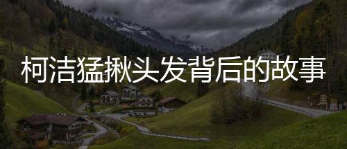 柯潔猛揪頭發(fā)背后的故事與揭秘