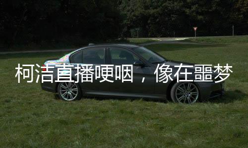 柯潔直播哽咽，像在噩夢(mèng)中徘徊，引發(fā)關(guān)注與深思