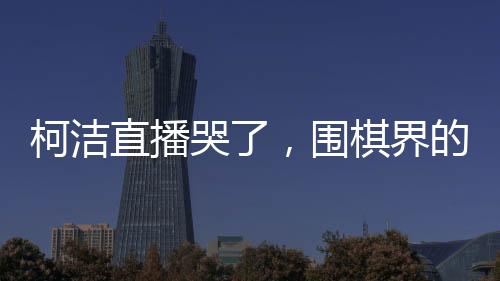 柯潔直播哭了，圍棋界的情感流露與堅(jiān)韌精神的展現(xiàn)